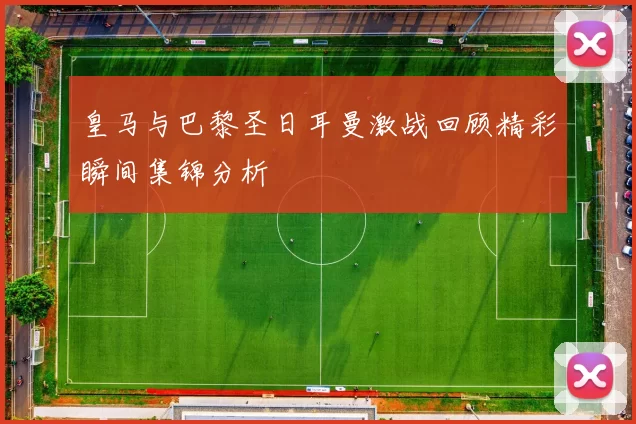 皇马与巴黎圣日耳曼激战回顾精彩瞬间集锦分析