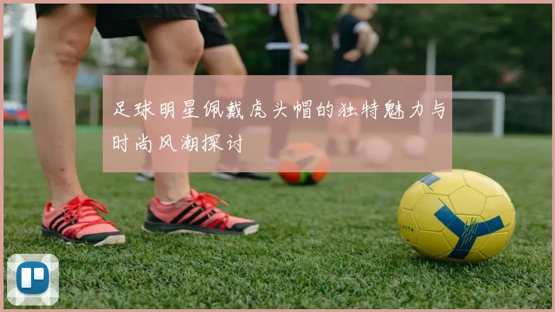 足球明星佩戴虎头帽的独特魅力与时尚风潮探讨