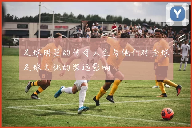 足球明星的传奇人生与他们对全球足球文化的深远影响