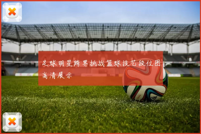 足球明星跨界挑战篮球技艺段位图高清展示