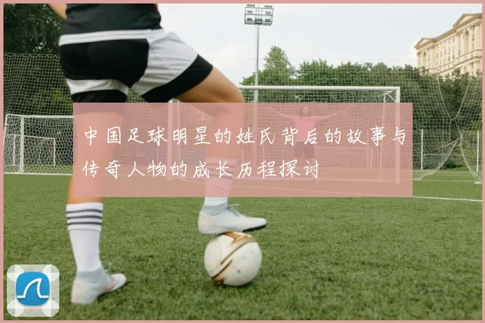 中国足球明星的姓氏背后的故事与传奇人物的成长历程探讨