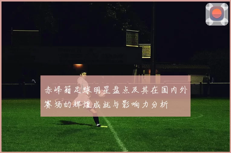 赤峰籍足球明星盘点及其在国内外赛场的辉煌成就与影响力分析