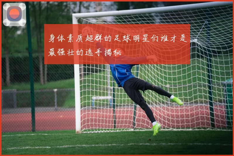身体素质超群的足球明星们谁才是最强壮的选手揭秘