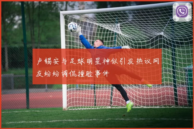 卢锡安与足球明星神似引发热议网友纷纷调侃撞脸事件