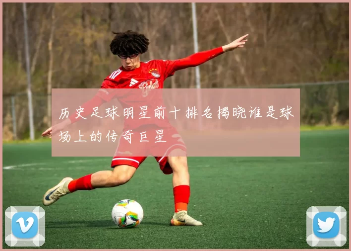 历史足球明星前十排名揭晓谁是球场上的传奇巨星