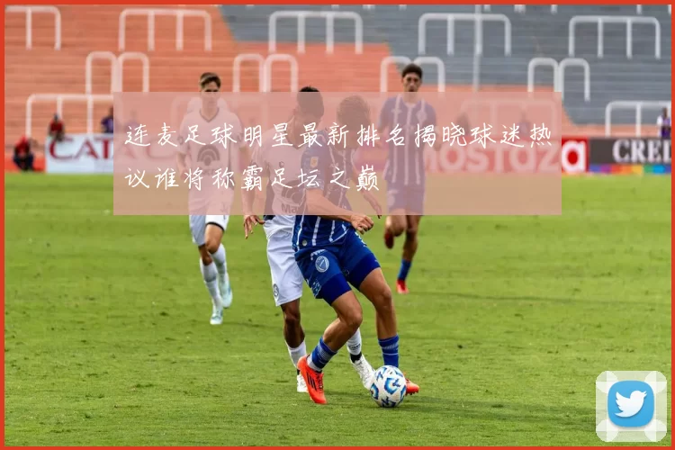 连麦足球明星最新排名揭晓球迷热议谁将称霸足坛之巅