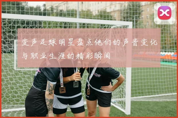 变声足球明星盘点他们的声音变化与职业生涯的精彩瞬间