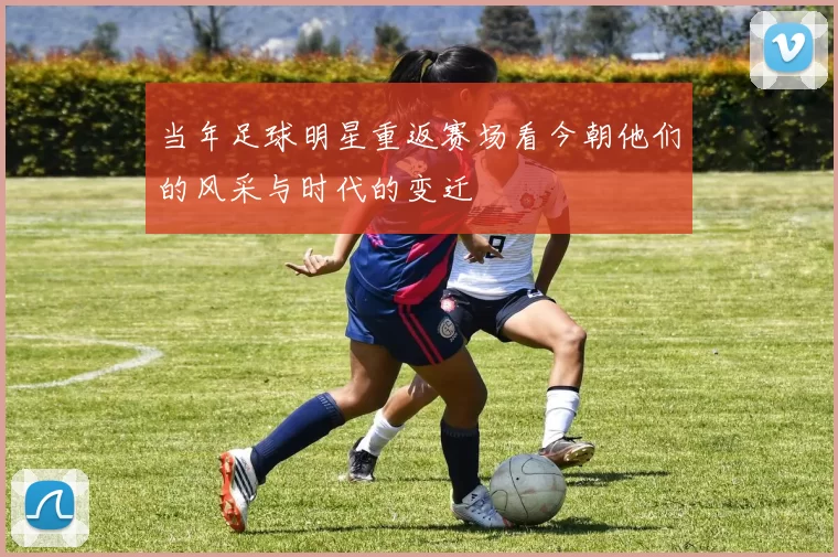 当年足球明星重返赛场看今朝他们的风采与时代的变迁