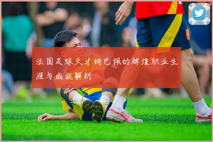 法国足球天才姆巴佩的辉煌职业生涯与成就解析