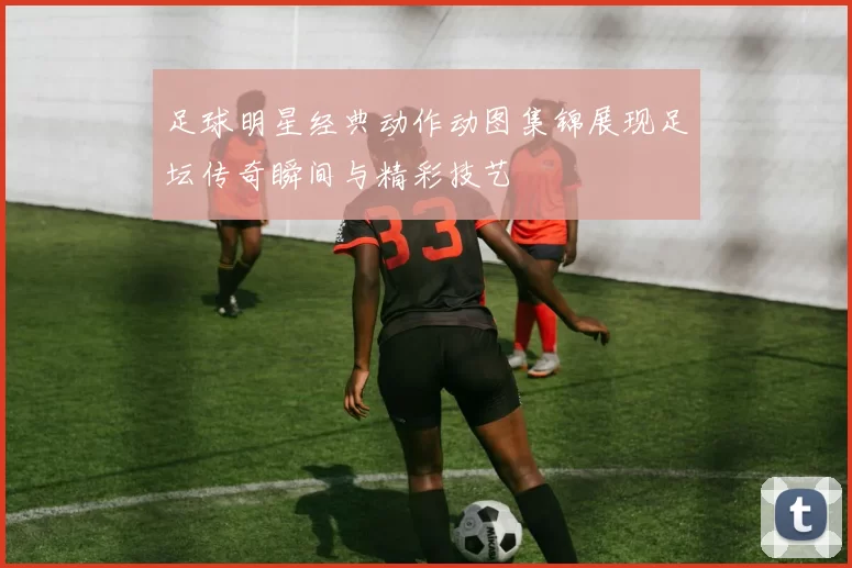 足球明星经典动作动图集锦展现足坛传奇瞬间与精彩技艺