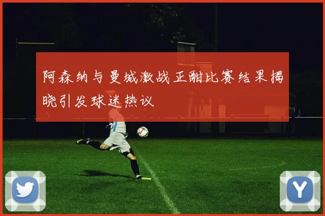 阿森纳与曼城激战正酣比赛结果揭晓引发球迷热议