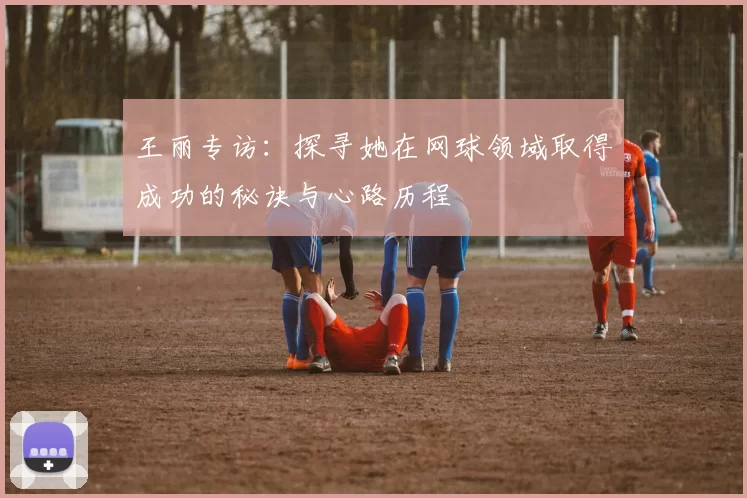 王丽专访：探寻她在网球领域取得成功的秘诀与心路历程