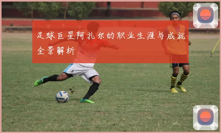 足球巨星阿扎尔的职业生涯与成就全景解析