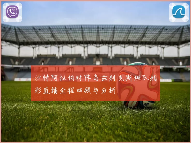 沙特阿拉伯对阵乌兹别克斯坦队精彩直播全程回顾与分析