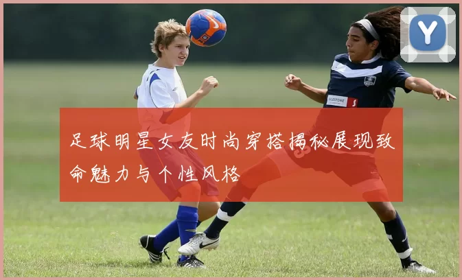足球明星女友时尚穿搭揭秘展现致命魅力与个性风格