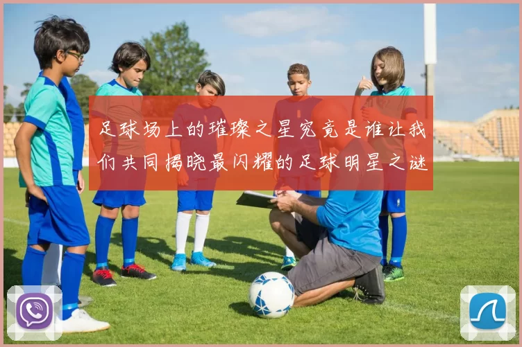 足球场上的璀璨之星究竟是谁让我们共同揭晓最闪耀的足球明星之谜