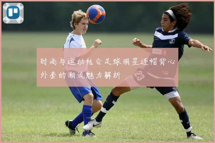 时尚与运动结合足球明星连帽背心外套的潮流魅力解析