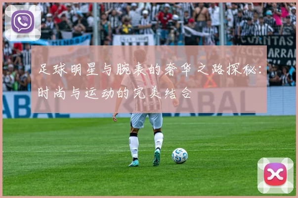 足球明星与腕表的奢华之路探秘：时尚与运动的完美结合