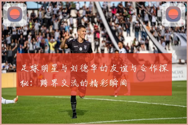 足球明星与刘德华的友谊与合作探秘：跨界交流的精彩瞬间