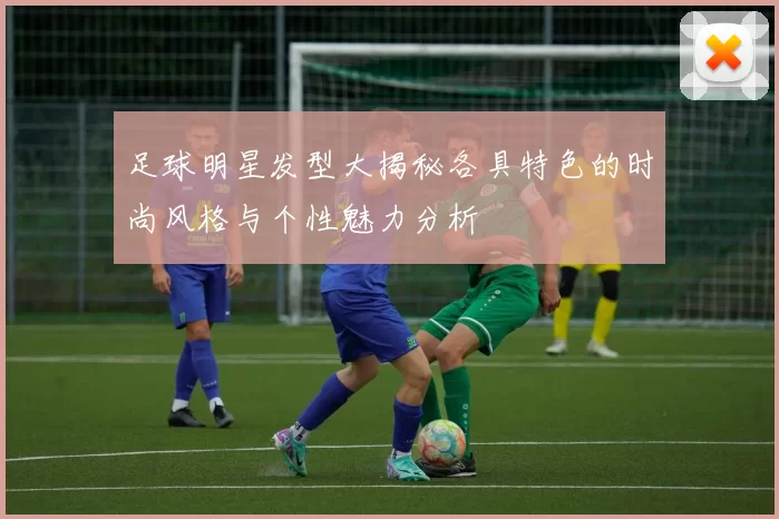 足球明星发型大揭秘各具特色的时尚风格与个性魅力分析