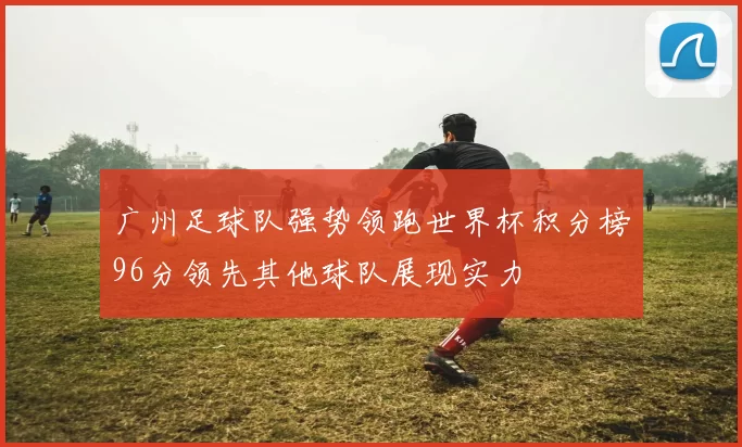 广州足球队强势领跑世界杯积分榜96分领先其他球队展现实力
