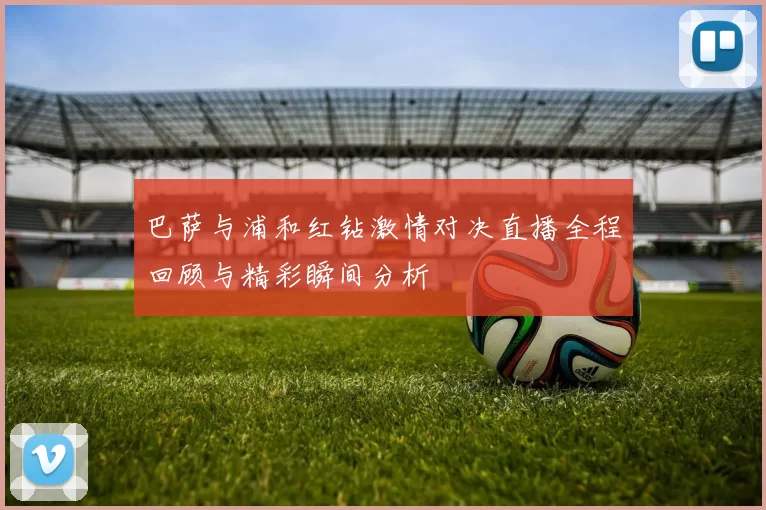 巴萨与浦和红钻激情对决直播全程回顾与精彩瞬间分析