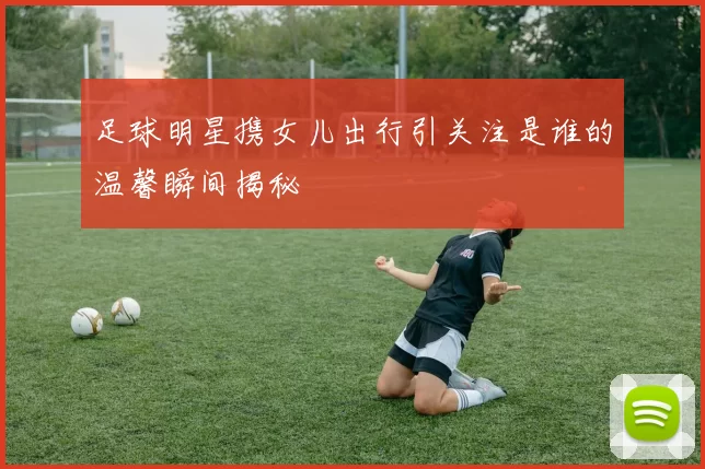 足球明星携女儿出行引关注是谁的温馨瞬间揭秘