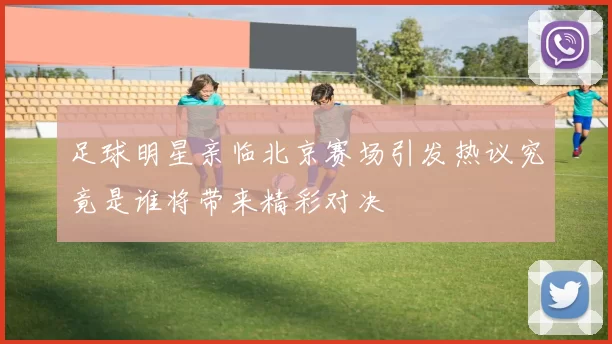 足球明星亲临北京赛场引发热议究竟是谁将带来精彩对决