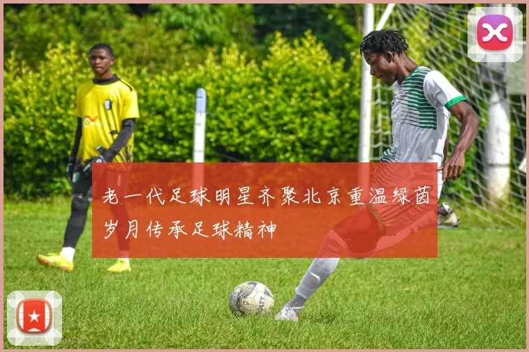 老一代足球明星齐聚北京重温绿茵岁月传承足球精神
