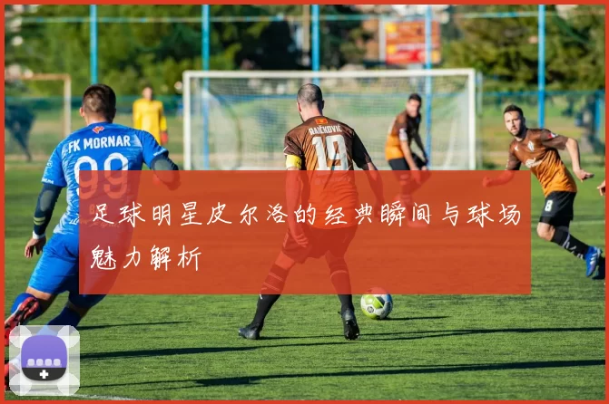 足球明星皮尔洛的经典瞬间与球场魅力解析