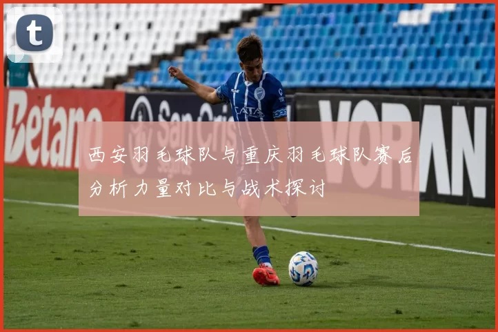 西安羽毛球队与重庆羽毛球队赛后分析力量对比与战术探讨