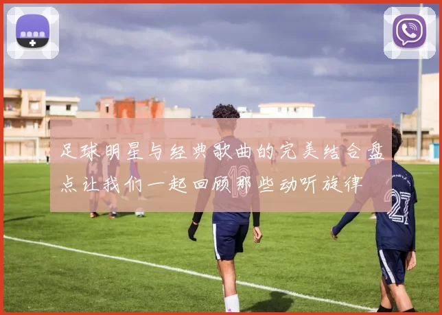 足球明星与经典歌曲的完美结合盘点让我们一起回顾那些动听旋律