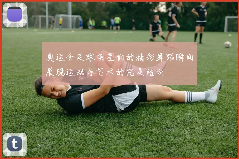 奥运会足球明星们的精彩舞蹈瞬间展现运动与艺术的完美结合