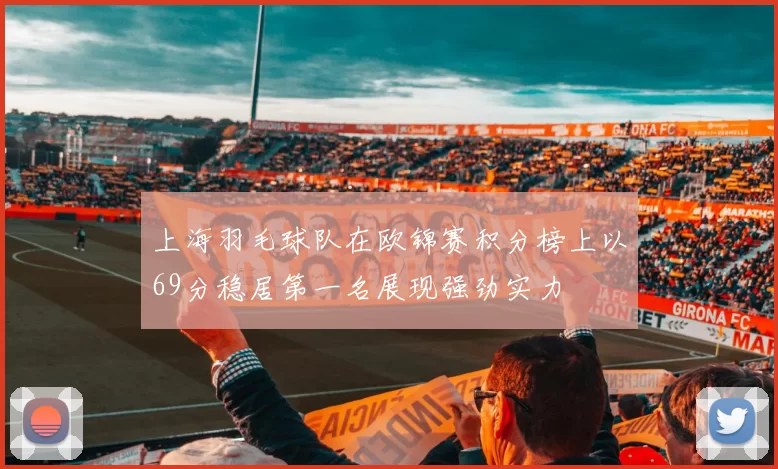 上海羽毛球队在欧锦赛积分榜上以69分稳居第一名展现强劲实力