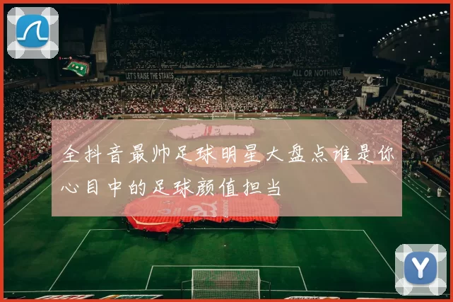 全抖音最帅足球明星大盘点谁是你心目中的足球颜值担当
