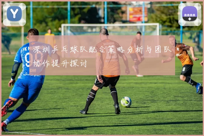 深圳乒乓球队配合策略分析与团队协作提升探讨