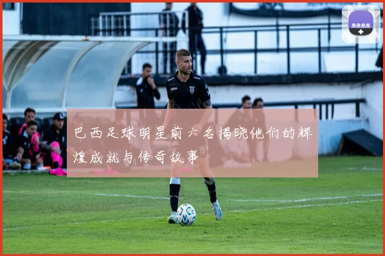 巴西足球明星前六名揭晓他们的辉煌成就与传奇故事