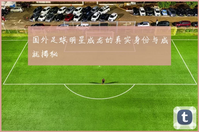 国外足球明星成龙的真实身份与成就揭秘