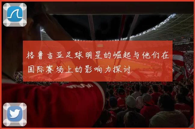 格鲁吉亚足球明星的崛起与他们在国际赛场上的影响力探讨