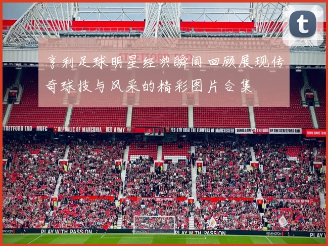 亨利足球明星经典瞬间回顾展现传奇球技与风采的精彩图片合集