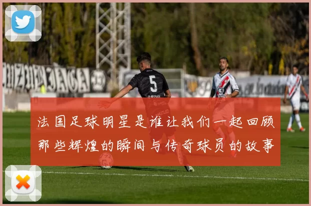 法国足球明星是谁让我们一起回顾那些辉煌的瞬间与传奇球员的故事