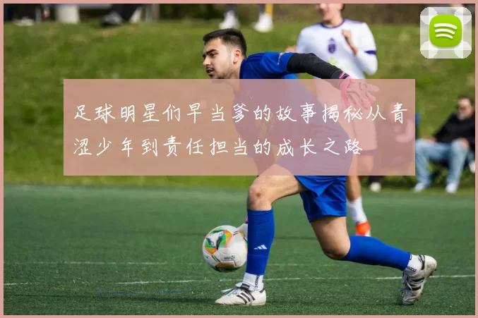 足球明星们早当爹的故事揭秘从青涩少年到责任担当的成长之路