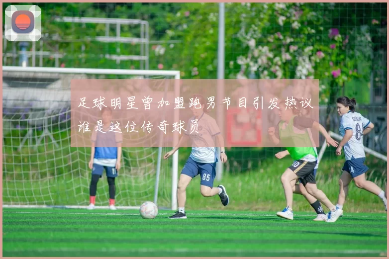 足球明星曾加盟跑男节目引发热议谁是这位传奇球员