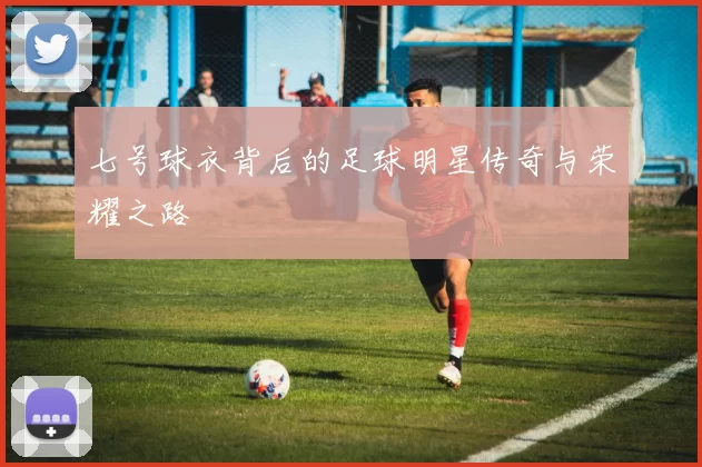 七号球衣背后的足球明星传奇与荣耀之路