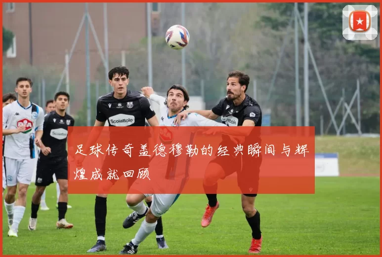 足球传奇盖德穆勒的经典瞬间与辉煌成就回顾