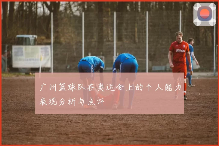 广州篮球队在奥运会上的个人能力表现分析与点评