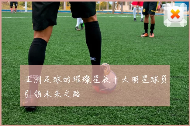 亚洲足球的璀璨星辰十大明星球员引领未来之路