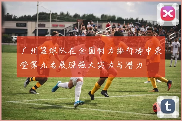 广州篮球队在全国耐力排行榜中荣登第九名展现强大实力与潜力