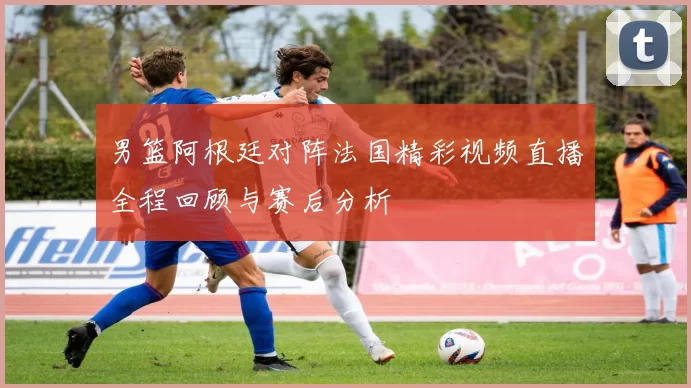 男篮阿根廷对阵法国精彩视频直播全程回顾与赛后分析