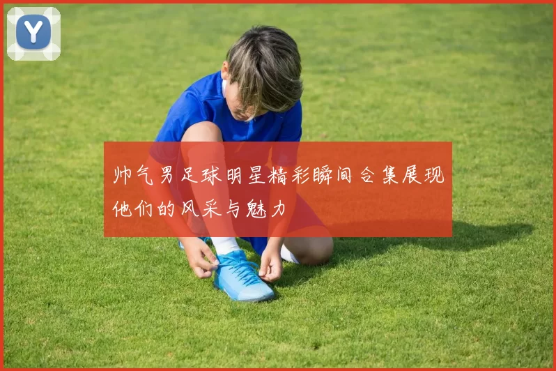 帅气男足球明星精彩瞬间合集展现他们的风采与魅力